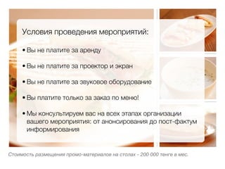 Условия проведения мероприятий:
     
     • Вы не платите за аренду
         
     • Вы не платите за проектор и экран
         
     • Вы не платите за звуковое оборудование
         
     • Вы платите только за заказ по меню!
         
     • Мы консультируем вас на всех этапах организации
       вашего мероприятия: от анонсирования до пост-фактум
       информирования
         


Стоимость размещения промо-материалов на столах - 200 000 тенге в мес.
 