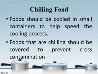 Chilling Food
• Foods should be cooled in small
containers to help speed the
cooling process.
• Foods that are chilling should be
covered to prevent cross
contamination
 