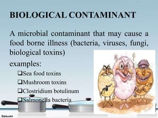 BIOLOGICAL CONTAMINANT
A microbial contaminant that may cause a
food borne illness (bacteria, viruses, fungi,
biological toxins)
examples:
Sea food toxins
Mushroom toxins
Clostridium botulinum
Salmonella bacteria
 