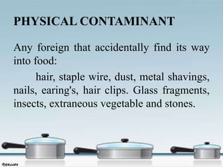 PHYSICAL CONTAMINANT
Any foreign that accidentally find its way
into food:
hair, staple wire, dust, metal shavings,
nails, earing's, hair clips. Glass fragments,
insects, extraneous vegetable and stones.
 