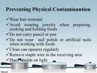 Preventing Physical Contaminantion
Wear hair restraint
Avoid wearing jewelry when preparing,
cooking and holding foods
Do not carry pencil or pen
Do not wear nail polish or artificial nails
when working with foods
Clean can openers regularly
Remove staple wire in the receiving area
Place shields on light
 