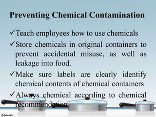 Preventing Chemical Contamination
Teach employees how to use chemicals
Store chemicals in original containers to
prevent accidental misuse, as well as
leakage into food.
Make sure labels are clearly identify
chemical contents of chemical containers
Always chemical according to chemical
recommendation.
 