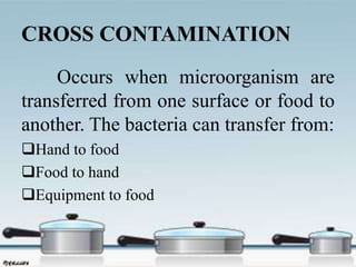 CROSS CONTAMINATION
Occurs when microorganism are
transferred from one surface or food to
another. The bacteria can transfer from:
Hand to food
Food to hand
Equipment to food
 
