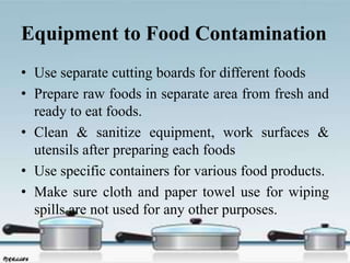 Equipment to Food Contamination
• Use separate cutting boards for different foods
• Prepare raw foods in separate area from fresh and
ready to eat foods.
• Clean & sanitize equipment, work surfaces &
utensils after preparing each foods
• Use specific containers for various food products.
• Make sure cloth and paper towel use for wiping
spills are not used for any other purposes.
 