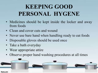 KEEPING GOOD
PERSONAL HYGENE
• Medicines should be kept inside the locker and away
from foods
• Clean and cover cuts and wound
• Never use bare hand when handling ready to eat foods
• Disposable gloves should be used once
• Take a bath everyday
• Wear appropriate attire
• Observe proper hand washing procedures at all times
 