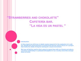 “Strawberries and chokolatte”Cafetería bar.                         “La vida es un pastel “ IntroductionIn thisprojectwewillknow in depthmarketresearchfortherealization of a café bar. Despitethegreatexpansion of restaurants feeltheneedtofocuson a projectthatmeetstheneeds of anyonelookingfor a dual environment.Wehaveallfelttheneedtofind a place tospend time withourfriends and ableto converse comfortably in a pleasantatmosphere in our country sincethis concept doesnotexist.     
