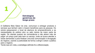 Estrategias
genéricas de
longo prazo
A Cafeteria Mais Sabor irá criar, comunicar e entregar produtos e
serviços que tenham valor e trazem benefícios para as pessoas. Os
sócios pesquisaram o local de abertura do empreendimento e as
necessidades do público alvo ou pelo menos da maior parte da
região. Os clientes querem ter conveniência e não abrem mão de
pagar um preço justo pelo bem ou serviço, onde se busca atender a
essas demandas e para finalizar uma boa comunicação e divulgação
do negócio, usando a publicidade de forma a atingir e atrair o público
para o negócio.
Tendo isso em vista, a estratégia definida foi a diferenciação.
1
 