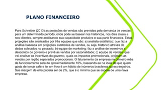 PLANO FINANCEIRO
Para Schreiber (2013) as projeções de vendas são previstas pela demanda de vendas
para um determinado período, onde pode se basear nos históricos, nos dias atuais e
nos clientes, sempre analisando sua capacidade produtiva e sua parte financeira. Estas
projeções são analisadas por três equipes que são: a) analista estatístico: que faz a
análise baseada em projeções estatística de vendas, ou seja, histórico através de
dados coletados no passado; b) equipe de marketing: faz a análise de incentivos e
descontos do governo e prevê as vendas por sazonalidade; c) equipe de vendas: que
vai analisar os incentivos do governo, quais os impactos promocionais, projetam as
vendas por região separadas promocionais. O faturamento da empresa no primeiro mês
de funcionamento será de aproximadamente 10%, baseando-se na ideia de que quem
gosta de tomar café e ler um livro é um hábito de inúmeros brasileiros ou estrangeiros.
Sua margem de erro poderá ser de 2%, que é o mínimo que se espera de uma nova
empresa.
 