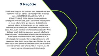O Negócio
O café é de longe um dos produtos mais presentes nos lares
brasileiros visto que o Brasil é o maior produtor de acordo
com o (MINISTÉRIO DA AGRICULTURA E
AGROPECUÁRIA, 2023). Muitos simplesmente não
conseguem viver sem café, pois é claramente um dos pilares
de nossa cultura, tanto que faz parte da cesta básica
nacional. Mesmo tendo variações em sua espécie, que
mudam suas características, influenciando sua qualidade e
sabor. Pois, quem resiste a um cheiro delicioso de café? A fim
de trazer o café de linhas superior e gourmet, a Cafeteria
Mais Sabor será constituída de uma atmosfera aconchegante
e sem deixar a modernidade de lado, pois terá Wi-Fi e
climatização harmonizada. Oferecerá produtos como café,
cappuccino, latte dentre outros. Que, sem dúvidas, são uma
ótima opção para quem busca trabalhar online, se reunir com
pessoas queridas, fazer uma reunião de negócios, ou até
mesmo fugir da rotina estressante do dia a dia.
 