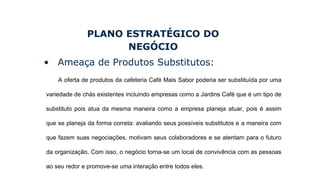 PLANO ESTRATÉGICO DO
NEGÓCIO
• Ameaça de Produtos Substitutos:
A oferta de produtos da cafeteria Café Mais Sabor poderia ser substituída por uma
variedade de chás existentes incluindo empresas como a Jardins Café que é um tipo de
substituto pois atua da mesma maneira como a empresa planeja atuar, pois é assim
que se planeja da forma correta: avaliando seus possíveis substitutos e a maneira com
que fazem suas negociações, motivam seus colaboradores e se atentam para o futuro
da organização. Com isso, o negócio torna-se um local de convivência com as pessoas
ao seu redor e promove-se uma interação entre todos eles.
 