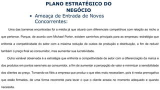 PLANO ESTRATÉGICO DO
NEGÓCIO
• Ameaça de Entrada de Novos
Concorrentes:
Uma das barreiras encontradas foi a média já que atuará com diferenciais competitivos com relação ao nicho a
que pertence. Porque, de acordo com Michael Porter, existem caminhos principais para as empresas: estratégia que
enfrenta a competitividade do setor com a máxima redução de custos de produção e distribuição, a fim de reduzir
também o preço final ao consumidor, mas aumentar sua lucratividade.
Outra variável observada é a estratégia que enfrenta a competitividade de setor com a diferenciação da marca e
dos produtos em pontos sensíveis ao consumidor, a fim de aumentar a percepção de valor e minimizar a sensibilidade
dos clientes ao preço. Tornando-os fiéis a empresa que produz o que eles mais necessitam, pois é nesta prerrogativa
que estão firmados, de uma forma recorrente para levar o que o cliente anseia no momento adequado e quando
necessita.
 