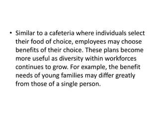 • Similar to a cafeteria where individuals select
  their food of choice, employees may choose
  benefits of their choice. These plans become
  more useful as diversity within workforces
  continues to grow. For example, the benefit
  needs of young families may differ greatly
  from those of a single person.
 