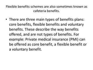 Flexible benefits schemes are also sometimes known as
                    cafeteria benefits.

• There are three main types of benefits plans:
  core benefits, flexible benefits and voluntary
  benefits. These describe the way benefits
  offered, and are not types of benefits. For
  example: Private medical insurance (PMI) can
  be offered as core benefit, a flexible benefit or
  a voluntary benefit.
 