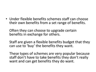 • Under flexible benefits schemes staff can choose
  their own benefits from a set range of benefits.
  Often they can choose to upgrade certain
  benefits in exchange for others.
  Staff are given a flexible benefits budget that they
  can use to ‘buy’ the benefits they want.
  These types of schemes are very popular because
  staff don’t have to take benefits they don’t really
  want and can get benefits they do want.
 