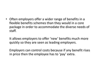 • Often employers offer a wider range of benefits in a
  flexible benefits schemes than they would in a core
  package in order to accommodate the diverse needs of
  staff.

  It allows employers to offer ‘new’ benefits much more
  quickly so they are seen as leading employers.

  Employers can control costs because if any benefit rises
  in price then the employee has to ‘pay’ extra.
 