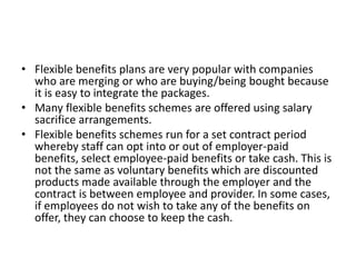 • Flexible benefits plans are very popular with companies
  who are merging or who are buying/being bought because
  it is easy to integrate the packages.
• Many flexible benefits schemes are offered using salary
  sacrifice arrangements.
• Flexible benefits schemes run for a set contract period
  whereby staff can opt into or out of employer-paid
  benefits, select employee-paid benefits or take cash. This is
  not the same as voluntary benefits which are discounted
  products made available through the employer and the
  contract is between employee and provider. In some cases,
  if employees do not wish to take any of the benefits on
  offer, they can choose to keep the cash.
 