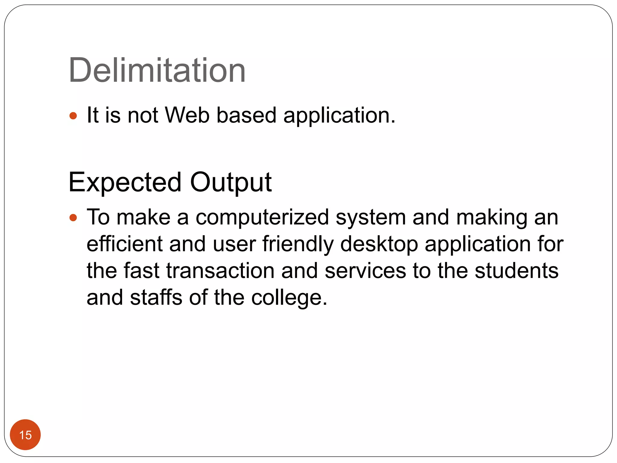 Delimitation
15
 It is not Web based application.
Expected Output
 To make a computerized system and making an
efficient and user friendly desktop application for
the fast transaction and services to the students
and staffs of the college.
 