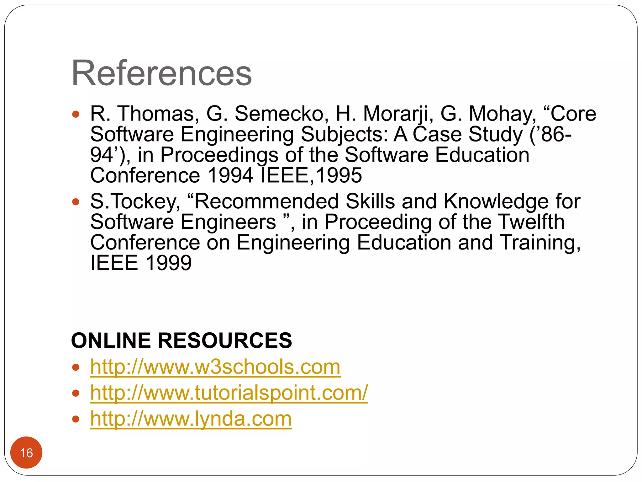 References
 R. Thomas, G. Semecko, H. Morarji, G. Mohay, “Core
Software Engineering Subjects: A Case Study (’86-
94’), in Proceedings of the Software Education
Conference 1994 IEEE,1995
 S.Tockey, “Recommended Skills and Knowledge for
Software Engineers ”, in Proceeding of the Twelfth
Conference on Engineering Education and Training,
IEEE 1999
ONLINE RESOURCES
 http://www.w3schools.com
 http://www.tutorialspoint.com/
 http://www.lynda.com
16
 