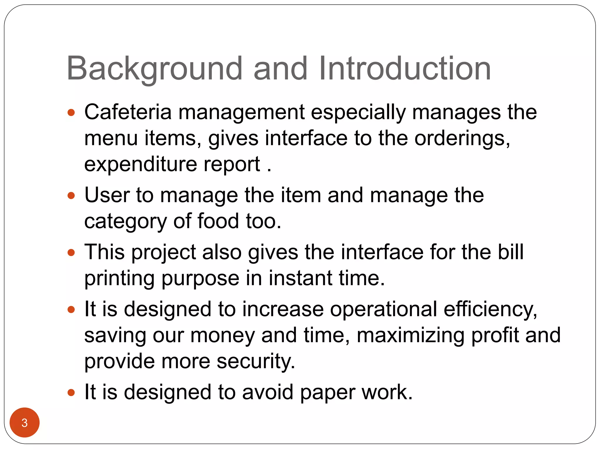 Background and Introduction
 Cafeteria management especially manages the
menu items, gives interface to the orderings,
expenditure report .
 User to manage the item and manage the
category of food too.
 This project also gives the interface for the bill
printing purpose in instant time.
 It is designed to increase operational efficiency,
saving our money and time, maximizing profit and
provide more security.
 It is designed to avoid paper work.
3
 