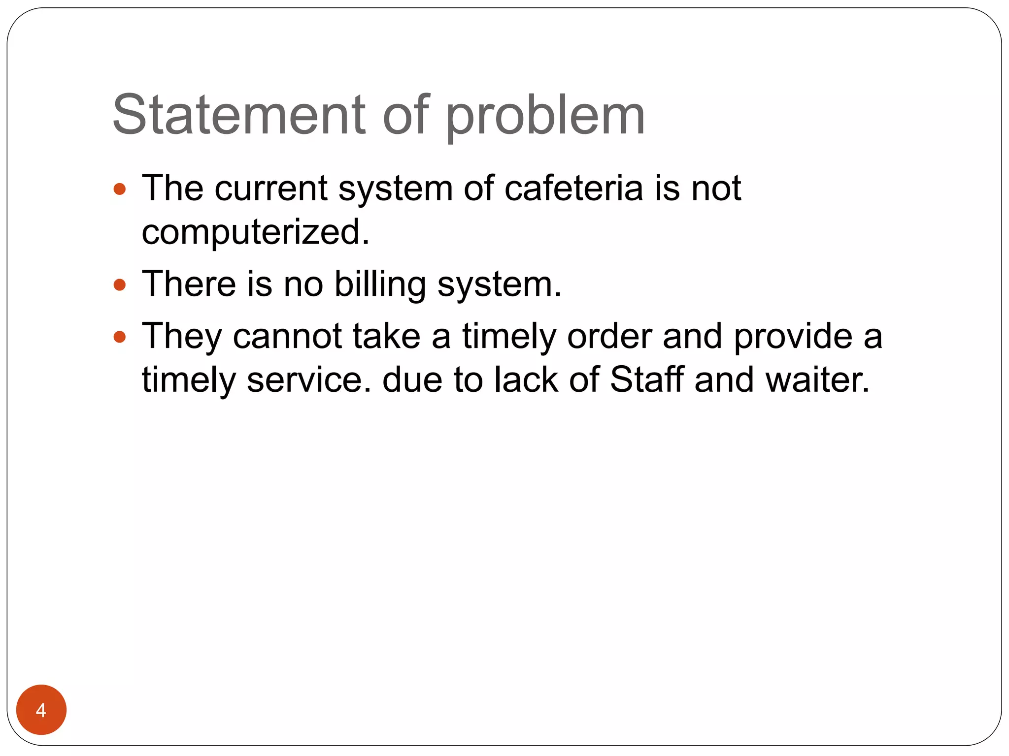 Statement of problem
 The current system of cafeteria is not
computerized.
 There is no billing system.
 They cannot take a timely order and provide a
timely service. due to lack of Staff and waiter.
4
 