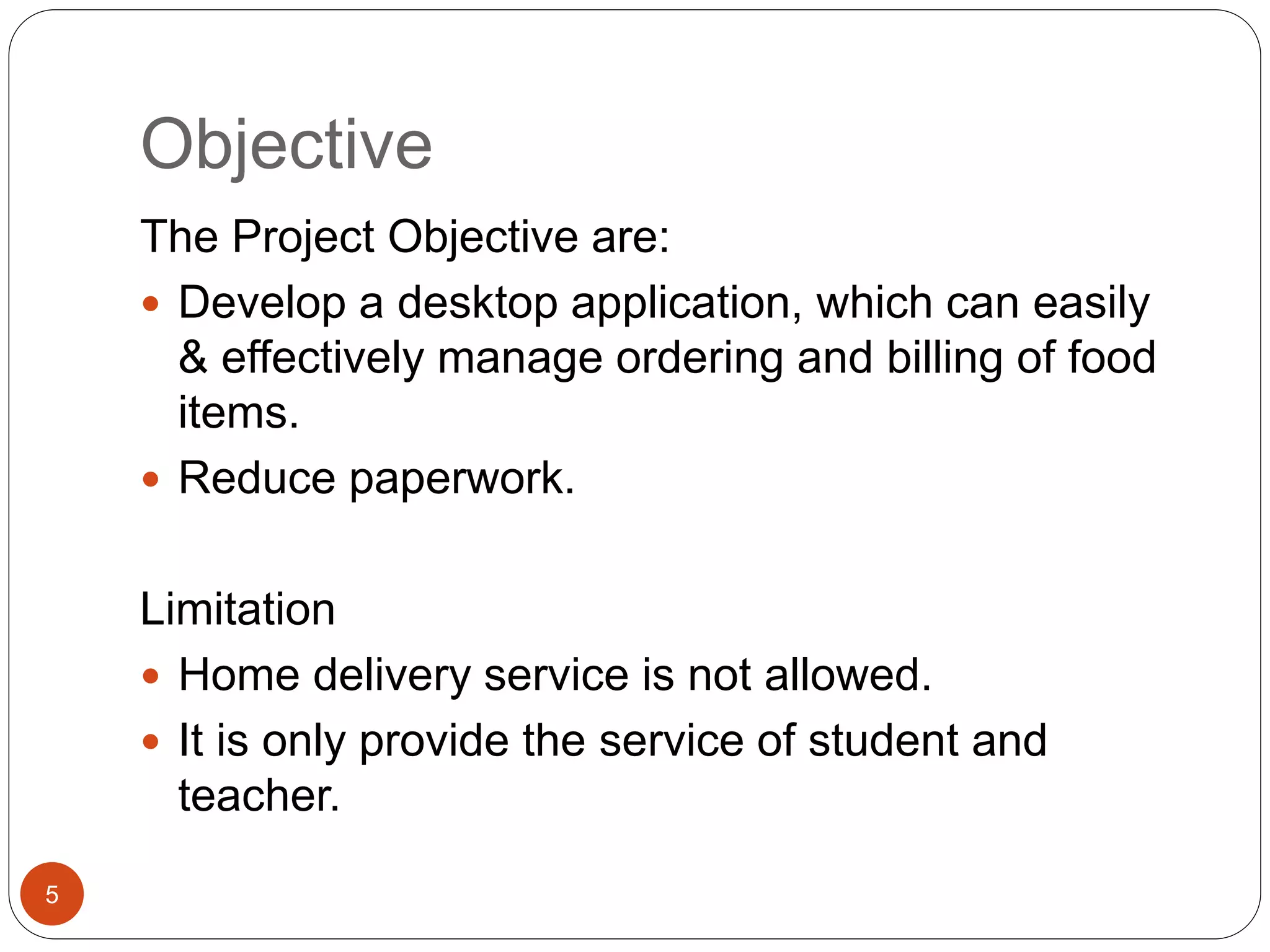 Objective
The Project Objective are:
 Develop a desktop application, which can easily
& effectively manage ordering and billing of food
items.
 Reduce paperwork.
Limitation
 Home delivery service is not allowed.
 It is only provide the service of student and
teacher.
5
 