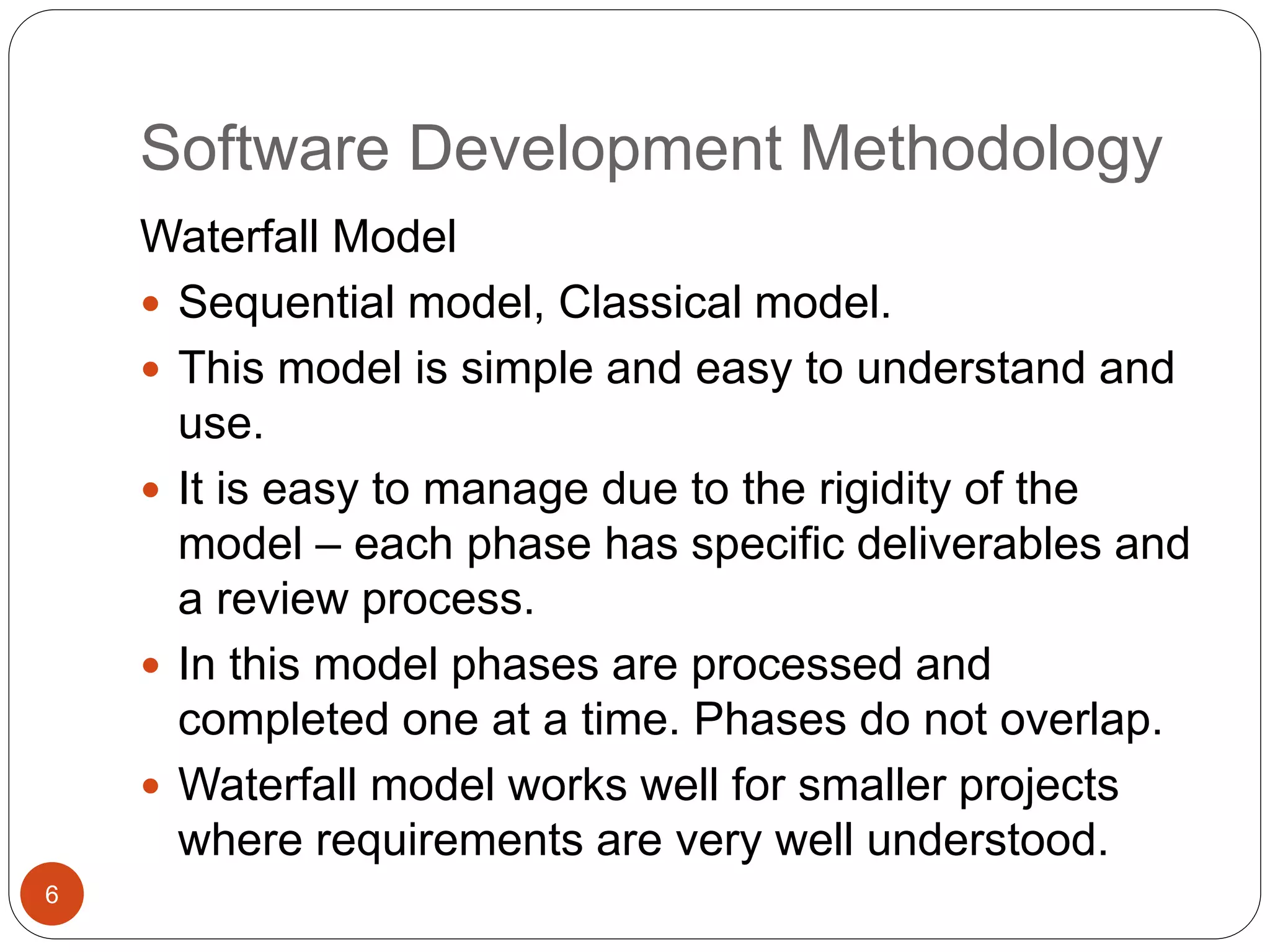 Software Development Methodology
Waterfall Model
 Sequential model, Classical model.
 This model is simple and easy to understand and
use.
 It is easy to manage due to the rigidity of the
model – each phase has specific deliverables and
a review process.
 In this model phases are processed and
completed one at a time. Phases do not overlap.
 Waterfall model works well for smaller projects
where requirements are very well understood.
6
 