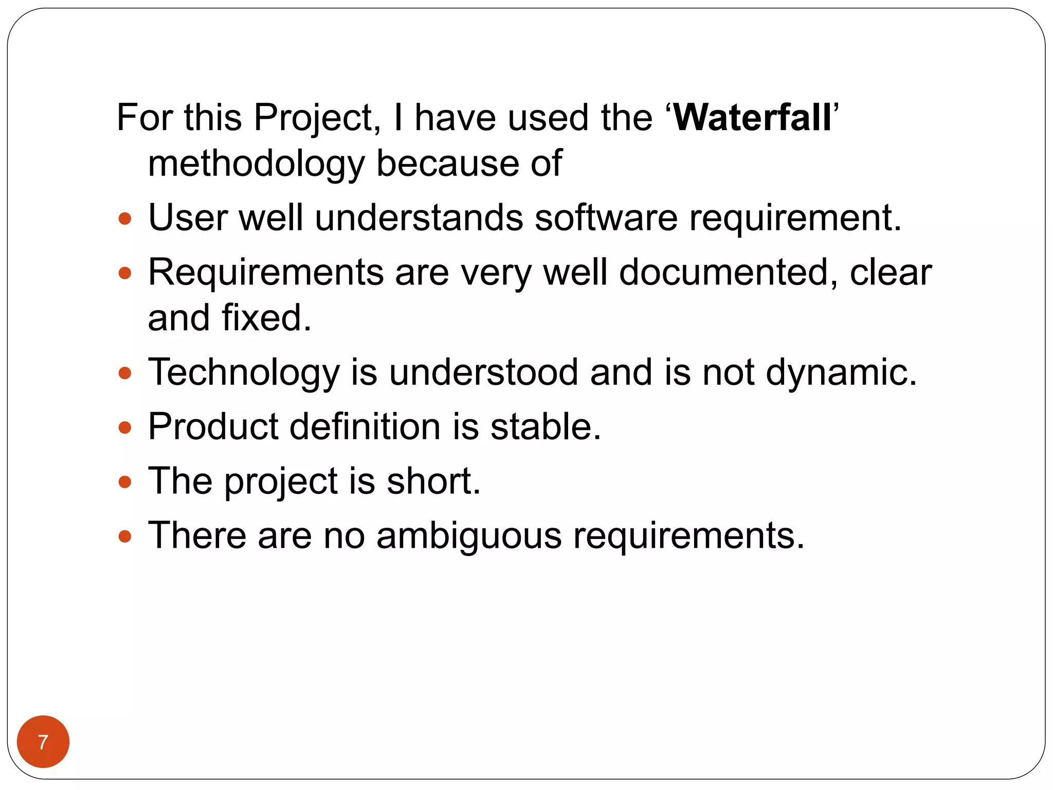 For this Project, I have used the ‘Waterfall’
methodology because of
 User well understands software requirement.
 Requirements are very well documented, clear
and fixed.
 Technology is understood and is not dynamic.
 Product definition is stable.
 The project is short.
 There are no ambiguous requirements.
7
 