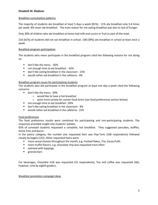 Elizabeth M. Madison

Breakfast consumption patterns

The majority of students ate breakfast at least 5 days a week (81%). 11% ate breakfast only 3-4 times
per week. 8% never ate breakfast. The main reason for not eating breakfast was due to lack of hunger.

Only 30% of children who ate breakfast at home had milk and a juice or fruit as part of the meal.

216 (61%) of students did not eat breakfast in school. 138 (39%) ate breakfast in school at least once a
week.

Breakfast program participation

The students who never participate in the breakfast program cited the following reasons for not doing
so:

       don’t like the menu - 82%
       not enough time to eat breakfast - 62%
       don’t like eating breakfast in the classroom - 15%
       would rather eat breakfast in the cafeteria - 9%

Breakfast program issues for participating students
The students who did participate in the breakfast program at least one day a week cited the following
concerns:
     don’t like the menu - 69%
            o would like to have a hot breakfast
            o want more variety for certain food items (see food preferences section below)
     not enough time to eat breakfast - 69%
     don’t like eating breakfast in the classroom - 8%
     would rather eat breakfast in the cafeteria - 15%

Food preferences
The food preference results were combined for participating and non-participating students. The
responses provided insight into students’ palates.
65% of surveyed students requested a complete, hot breakfast. They suggested pancakes, waffles,
home fries and bacon.
In the pastry category, the number one requested item was Pop-Tarts (168 respondents) followed
closely by bagels (132). Other requested items were:
     more cereal choices throughout the month, e.g. Frosted flakes, Trix, Cocoa Puffs
     more muffin flavors, e.g. chocolate chip was requested most often
     oatmeal with toppings
     granola bars


For beverages, chocolate milk was requested (52 respondents). Tea and coffee was requested (46),
however, only by eighth graders.


Breakfast promotion campaign ideas




                                                                                                      3
 
