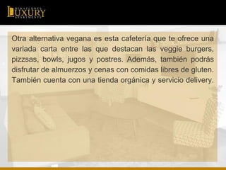 Otra alternativa vegana es esta cafetería que te ofrece una
variada carta entre las que destacan las veggie burgers,
pizzsas, bowls, jugos y postres. Además, también podrás
disfrutar de almuerzos y cenas con comidas libres de gluten.
También cuenta con una tienda orgánica y servicio delivery.
 