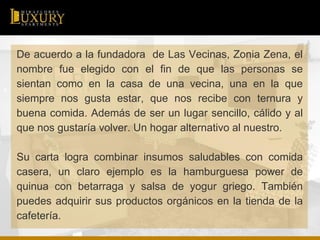 De acuerdo a la fundadora de Las Vecinas, Zonia Zena, el
nombre fue elegido con el fin de que las personas se
sientan como en la casa de una vecina, una en la que
siempre nos gusta estar, que nos recibe con ternura y
buena comida. Además de ser un lugar sencillo, cálido y al
que nos gustaría volver. Un hogar alternativo al nuestro.
Su carta logra combinar insumos saludables con comida
casera, un claro ejemplo es la hamburguesa power de
quinua con betarraga y salsa de yogur griego. También
puedes adquirir sus productos orgánicos en la tienda de la
cafetería.
 