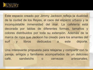 Este espacio creado por Jimmy Jackson refleja la dualidad
de la ciudad de los Reyes, el caos del espacio urbano y la
inconquistable inmensidad del mar. La cafetería está
decorada por tablas de diferentes formas, tamaños y
colores distribuidos por toda su extensión. Además de la
marca de ropa que Jackson ha creado para los amantes del
surf y libros dedicados a este deporte.
Una interesante propuesta para relajarse y compartir con tu
pareja, amigos y familiares acompañados de un delicioso
café, sandwichs o cervezas artesanales.
 