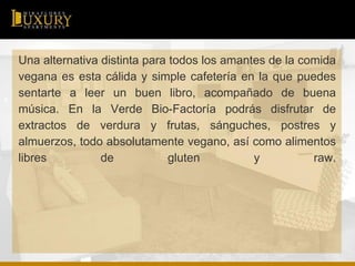 Una alternativa distinta para todos los amantes de la comida
vegana es esta cálida y simple cafetería en la que puedes
sentarte a leer un buen libro, acompañado de buena
música. En la Verde Bio-Factoría podrás disfrutar de
extractos de verdura y frutas, sánguches, postres y
almuerzos, todo absolutamente vegano, así como alimentos
libres de gluten y raw.
 