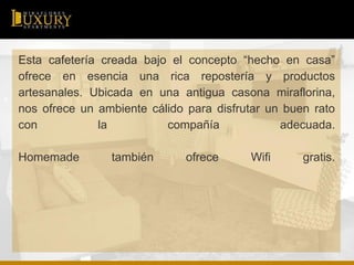 Esta cafetería creada bajo el concepto “hecho en casa”
ofrece en esencia una rica repostería y productos
artesanales. Ubicada en una antigua casona miraflorina,
nos ofrece un ambiente cálido para disfrutar un buen rato
con la compañía adecuada.
Homemade también ofrece Wifi gratis.
 