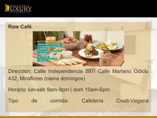 Raw Café
Dirección: Calle Independencia 587/ Calle Mariano Odicio
432, Miraflores (cierra domingos)
Horario: lun-sáb 9am-9pm | dom 10am-6pm
Tipo de comida: Cafetería Crudi-Vegana
 