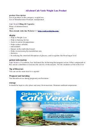 All about Cafe Verde Weight Loss Product

product Description
List of products in this category: weight loss
List of Manufacturers Products: manipulated

Cafe Verde 100mg 60 Capsules
Route of administration
orally
More details with this Website>>> http://cafeverdeplus.com/

display
:- Help in Weight Loss
:- Help in burning fat lies
:- Assist in action disappearance
:- Helps reduce cellulite
:- antioxidants
:- Impact on the individual mood
:- Helps in increasing the metabolism rate
:- diuretics
:- In reducing the intestinal absorption of glucose, and to regulate the blood sugar level.

patient information
Cafe Verde is 2% caffeine, has facilitated the fat burning thermogenic action. Other compounds in
this extract contributes to increase the activity of the enzyme. For the oxidation of fat in the liver

Tip of Directors
You can eat the main meal in a capsule

Pregnant and lactating
You should not use during pregnancy and lactation.

storage
It should be kept in a dry place and away from moisture. Maintain ambient temperature.
 