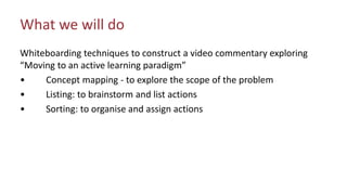 What we will do
Whiteboarding techniques to construct a video commentary exploring
“Moving to an active learning paradigm”
• Concept mapping - to explore the scope of the problem
• Listing: to brainstorm and list actions
• Sorting: to organise and assign actions
 
