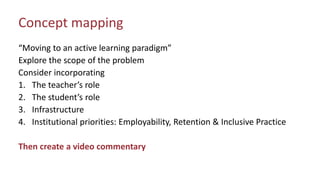 Concept mapping
“Moving to an active learning paradigm”
Explore the scope of the problem
Consider incorporating
1. The teacher’s role
2. The student’s role
3. Infrastructure
4. Institutional priorities: Employability, Retention & Inclusive Practice
Then create a video commentary
 