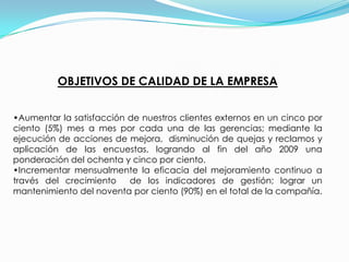 POLITICA DE CALIDAD Nuestro compromiso es asegurar la satisfacción de nuestros clientes mediante el mejoramiento continuo de los procesos, soportados en un talento humano competente, comprometido y reconocido por la organización. Garantizamos el respeto a las personas, al medio ambiente y la rentabilidad, que asegure el bienestar de nuestros empleados y accionistas.