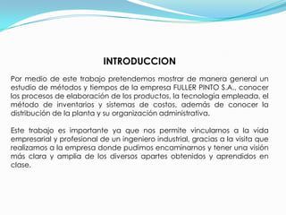 INTRODUCCIONPor medio de este trabajo pretendemos mostrar de manera general un estudio de métodos y tiempos de la empresa FULLER PINTO S.A., conocer los procesos de elaboración de los productos, la tecnología empleada, el método de inventarios y sistemas de costos, además de conocer la distribución de la planta y su organización administrativa. Este trabajo es importante ya que nos permite vincularnos a la vida empresarial y profesional de un ingeniero industrial, gracias a la visita que realizamos a la empresa donde pudimos encaminarnos y tener una visión más clara y amplia de los diversos apartes obtenidos y aprendidos en clase.