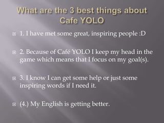 Whatare the 3 bestthingsabout Cafe YOLO1. I have met some great, inspiring people :D2. Because of Café YOLO I keep my head in the game which means that I focus on my goal(s).3. I know I can get some help or just some inspiring words if I need it.(4.) My English is getting better.