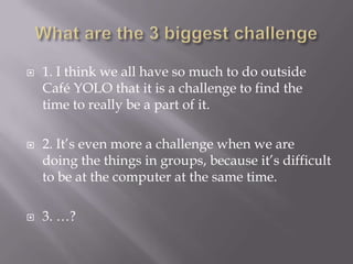 Whatare the 3 biggestchallenge1. I think we all have so much to do outside Café YOLO that it is a challenge to find the time to really be a part of it.2. It’s even more a challenge when we are doing the things in groups, because it’s difficult to be at the computer at the same time.3. …?