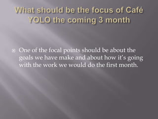 Whatshould be the focus of Café YOLO the coming 3 monthOne of the focal points should be about the goals we have make and about how it’s going with the work we would do the first month.