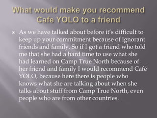 Whatwouldmakeyourecommend Cafe YOLO to a friendAs we have talked about before it’s difficult to keep up your commitment because of ignorant friends and family. So if I got a friend who told me that she had a hard time to use what she had learned on Camp True North because of her friend and family I would recommend Café YOLO, because here there is people who knows what she are talking about when she talks about stuff from Camp True North, even people who are from other countries.