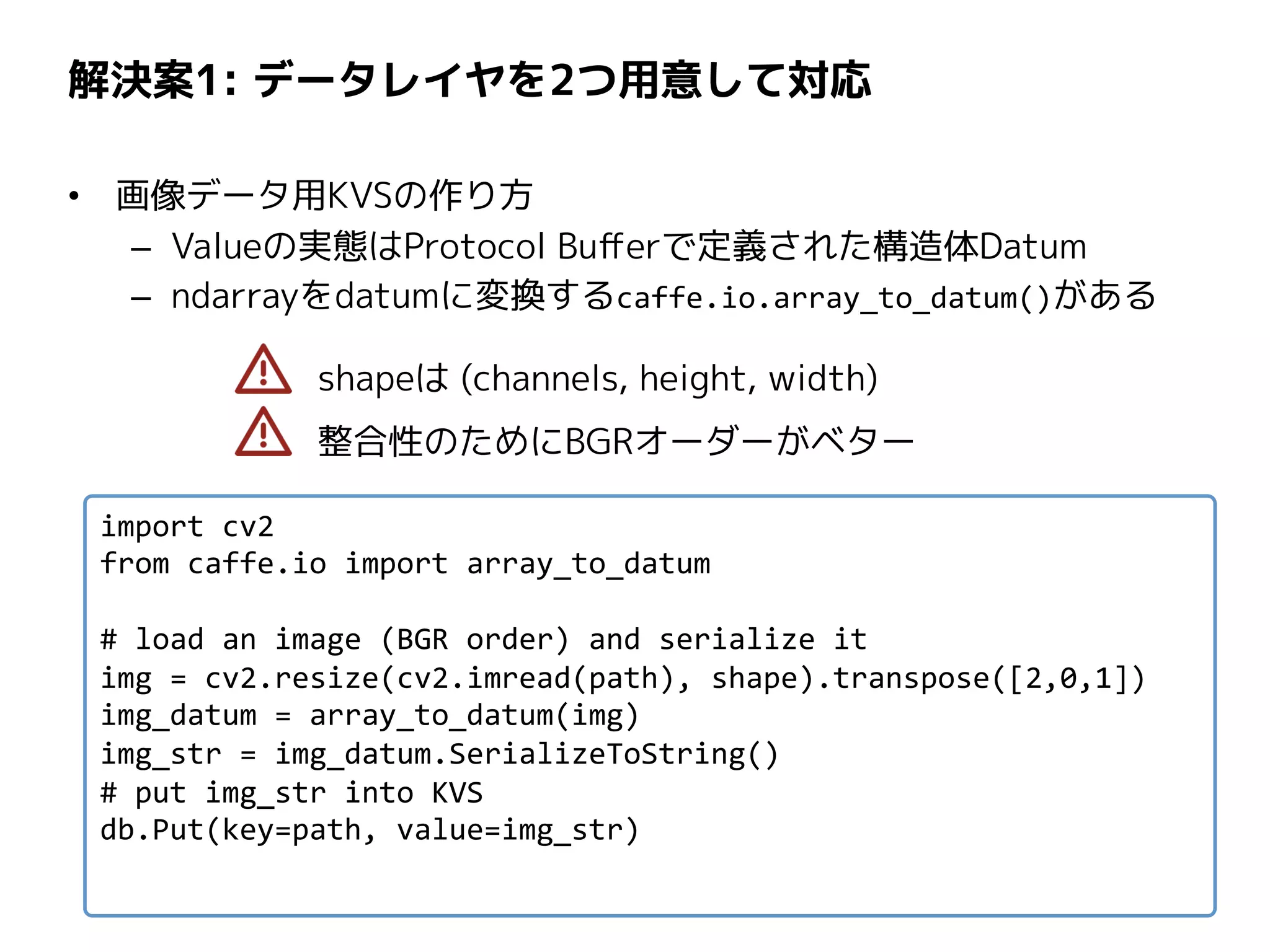 解決案1: データレイヤを2つ用意して対応
• 画像データ用KVSの作り方
– Valueの実態はProtocol Bufferで定義された構造体Datum
– ndarrayをdatumに変換するcaffe.io.array_to_datum()がある
shapeは (channels, height, width)
整合性のためにBGRオーダーがベター
import cv2
from caffe.io import array_to_datum
# load an image (BGR order) and serialize it
img = cv2.resize(cv2.imread(path), shape).transpose([2,0,1])
img_datum = array_to_datum(img)
img_str = img_datum.SerializeToString()
# put img_str into KVS
db.Put(key=path, value=img_str)
 