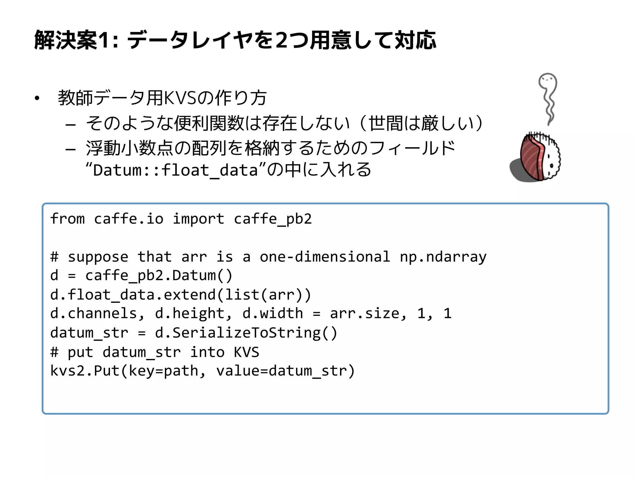 解決案1: データレイヤを2つ用意して対応
• 教師データ用KVSの作り方
– そのような便利関数は存在しない（世間は厳しい）
– 浮動小数点の配列を格納するためのフィールド
“Datum::float_data”の中に入れる
from caffe.io import caffe_pb2
# suppose that arr is a one-dimensional np.ndarray
d = caffe_pb2.Datum()
d.float_data.extend(list(arr))
d.channels, d.height, d.width = arr.size, 1, 1
datum_str = d.SerializeToString()
# put datum_str into KVS
kvs2.Put(key=path, value=datum_str)
 