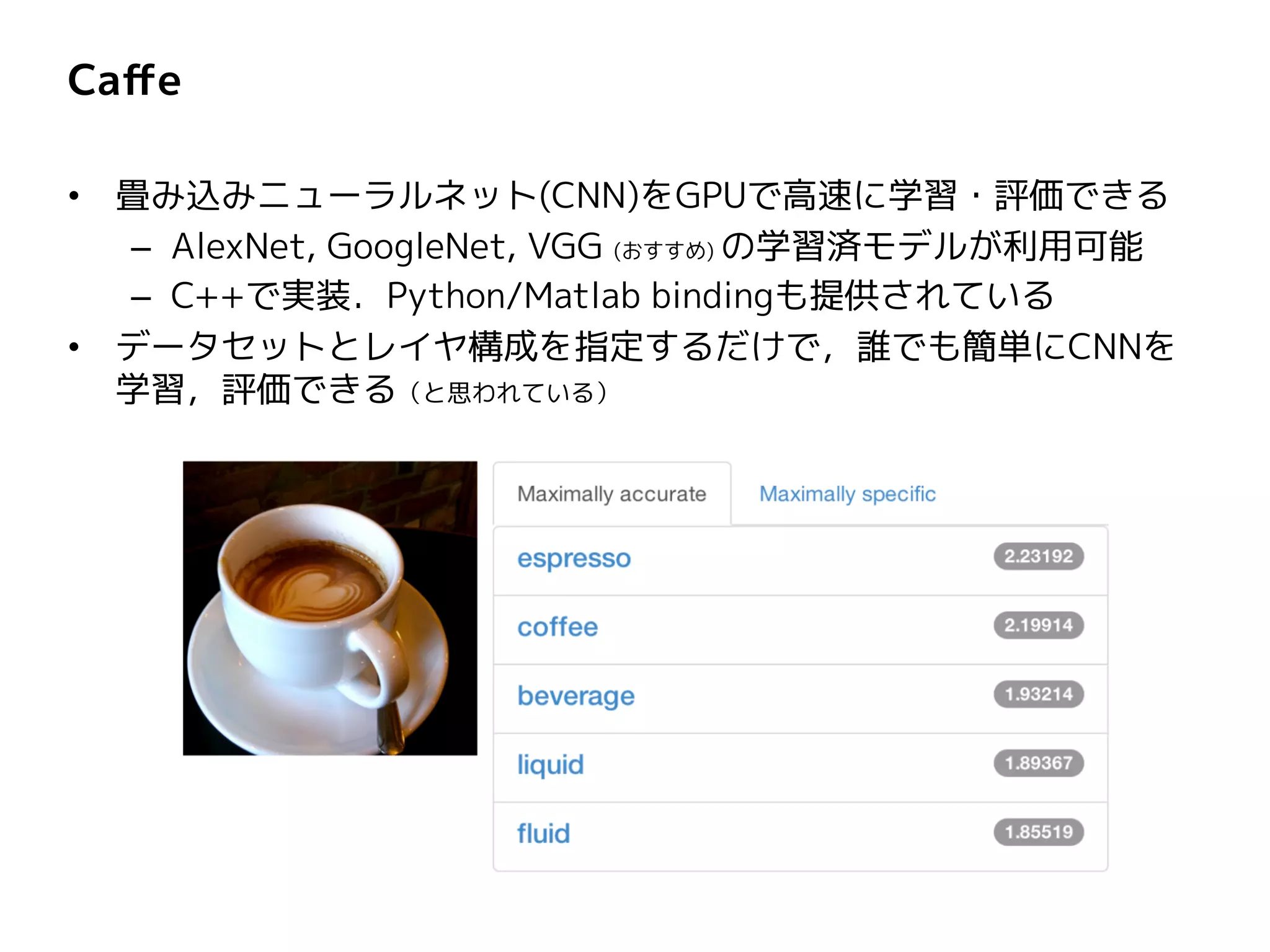 Caffe
• 畳み込みニューラルネット(CNN)をGPUで高速に学習・評価できる
– AlexNet, GoogleNet, VGG (おすすめ) の学習済モデルが利用可能
– C++で実装．Python/Matlab bindingも提供されている
• データセットとレイヤ構成を指定するだけで，誰でも簡単にCNNを
学習，評価できる（と思われている）
 