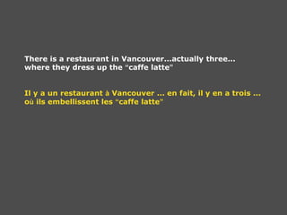 There is a restaurant in Vancouver...actually three...
where they dress up the “caffe latte”
Il y a un restaurant à Vancouver ... en fait, il y en a trois ...
où ils embellissent les “caffe latte”
 