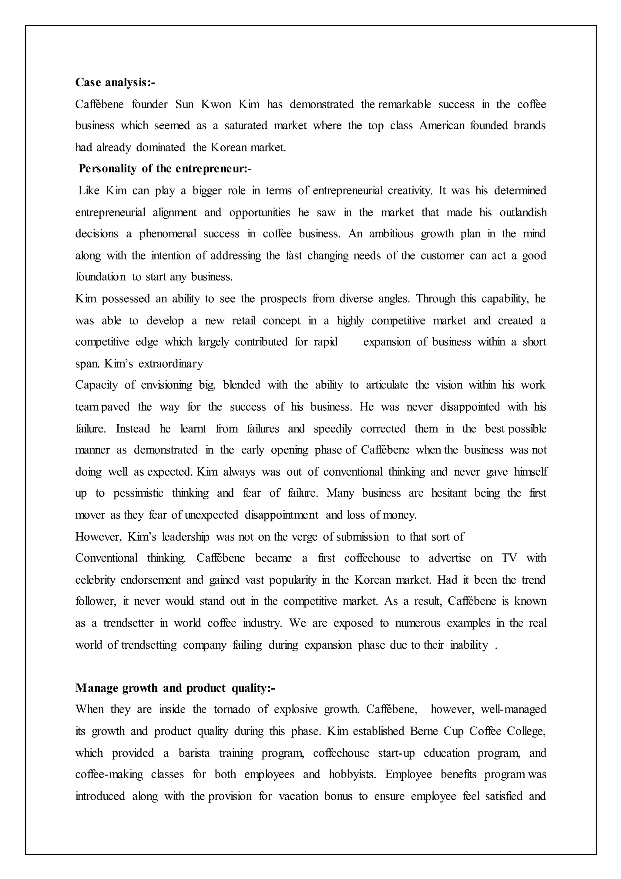 Case analysis:-
Caffébene founder Sun Kwon Kim has demonstrated the remarkable success in the coffee
business which seemed as a saturated market where the top class American founded brands
had already dominated the Korean market.
Personality of the entrepreneur:-
Like Kim can play a bigger role in terms of entrepreneurial creativity. It was his determined
entrepreneurial alignment and opportunities he saw in the market that made his outlandish
decisions a phenomenal success in coffee business. An ambitious growth plan in the mind
along with the intention of addressing the fast changing needs of the customer can act a good
foundation to start any business.
Kim possessed an ability to see the prospects from diverse angles. Through this capability, he
was able to develop a new retail concept in a highly competitive market and created a
competitive edge which largely contributed for rapid expansion of business within a short
span. Kim’s extraordinary
Capacity of envisioning big, blended with the ability to articulate the vision within his work
team paved the way for the success of his business. He was never disappointed with his
failure. Instead he learnt from failures and speedily corrected them in the best possible
manner as demonstrated in the early opening phase of Caffébene when the business was not
doing well as expected. Kim always was out of conventional thinking and never gave himself
up to pessimistic thinking and fear of failure. Many business are hesitant being the first
mover as they fear of unexpected disappointment and loss of money.
However, Kim’s leadership was not on the verge of submission to that sort of
Conventional thinking. Caffébene became a first coffeehouse to advertise on TV with
celebrity endorsement and gained vast popularity in the Korean market. Had it been the trend
follower, it never would stand out in the competitive market. As a result, Caffébene is known
as a trendsetter in world coffee industry. We are exposed to numerous examples in the real
world of trendsetting company failing during expansion phase due to their inability .
Manage growth and product quality:-
When they are inside the tornado of explosive growth. Caffébene, however, well-managed
its growth and product quality during this phase. Kim established Berne Cup Coffee College,
which provided a barista training program, coffeehouse start-up education program, and
coffee-making classes for both employees and hobbyists. Employee benefits program was
introduced along with the provision for vacation bonus to ensure employee feel satisfied and
 
