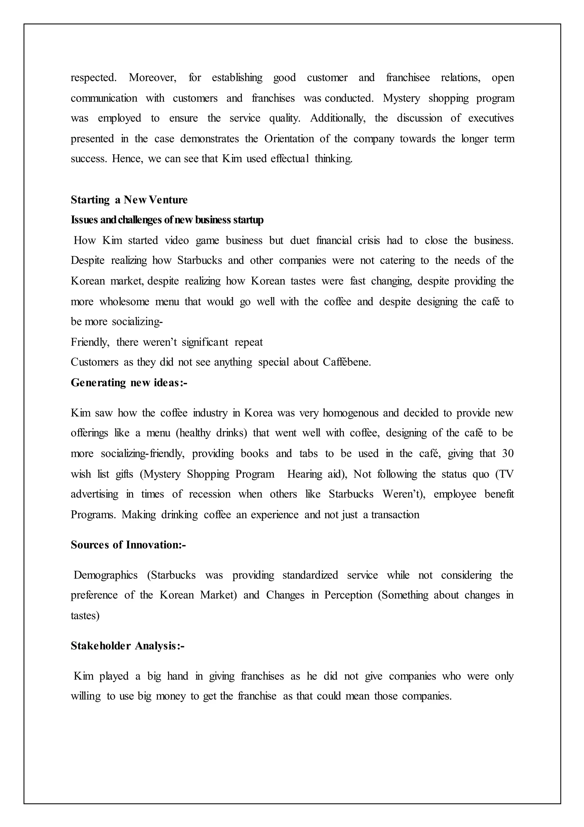 respected. Moreover, for establishing good customer and franchisee relations, open
communication with customers and franchises was conducted. Mystery shopping program
was employed to ensure the service quality. Additionally, the discussion of executives
presented in the case demonstrates the Orientation of the company towards the longer term
success. Hence, we can see that Kim used effectual thinking.
Starting a New Venture
Issues andchallenges ofnew business startup
How Kim started video game business but duet financial crisis had to close the business.
Despite realizing how Starbucks and other companies were not catering to the needs of the
Korean market, despite realizing how Korean tastes were fast changing, despite providing the
more wholesome menu that would go well with the coffee and despite designing the café to
be more socializing-
Friendly, there weren’t significant repeat
Customers as they did not see anything special about Caffébene.
Generating new ideas:-
Kim saw how the coffee industry in Korea was very homogenous and decided to provide new
offerings like a menu (healthy drinks) that went well with coffee, designing of the café to be
more socializing-friendly, providing books and tabs to be used in the café, giving that 30
wish list gifts (Mystery Shopping Program Hearing aid), Not following the status quo (TV
advertising in times of recession when others like Starbucks Weren’t), employee benefit
Programs. Making drinking coffee an experience and not just a transaction
Sources of Innovation:-
Demographics (Starbucks was providing standardized service while not considering the
preference of the Korean Market) and Changes in Perception (Something about changes in
tastes)
Stakeholder Analysis:-
Kim played a big hand in giving franchises as he did not give companies who were only
willing to use big money to get the franchise as that could mean those companies.
 