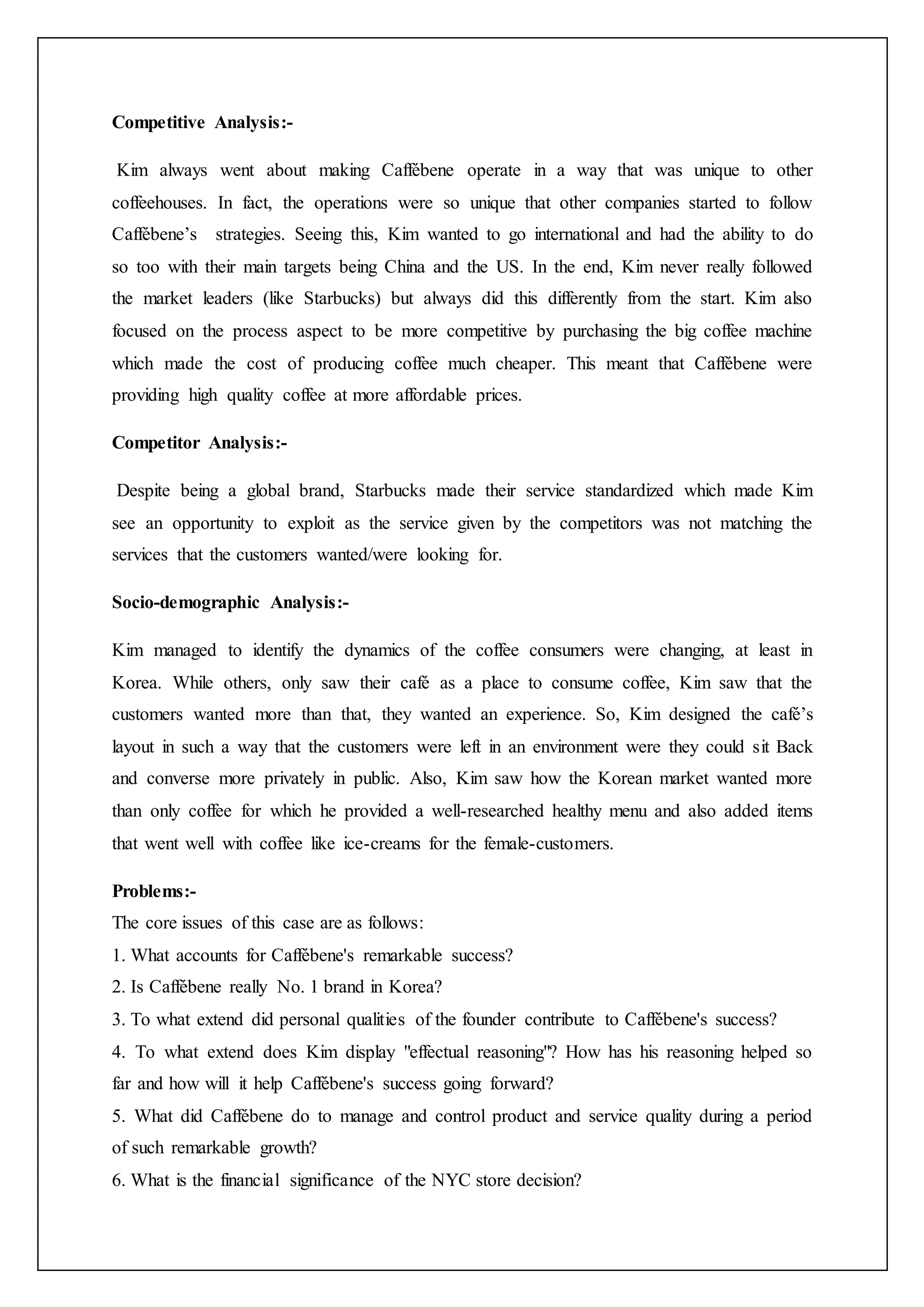 Competitive Analysis:-
Kim always went about making Caffébene operate in a way that was unique to other
coffeehouses. In fact, the operations were so unique that other companies started to follow
Caffébene’s strategies. Seeing this, Kim wanted to go international and had the ability to do
so too with their main targets being China and the US. In the end, Kim never really followed
the market leaders (like Starbucks) but always did this differently from the start. Kim also
focused on the process aspect to be more competitive by purchasing the big coffee machine
which made the cost of producing coffee much cheaper. This meant that Caffébene were
providing high quality coffee at more affordable prices.
Competitor Analysis:-
Despite being a global brand, Starbucks made their service standardized which made Kim
see an opportunity to exploit as the service given by the competitors was not matching the
services that the customers wanted/were looking for.
Socio-demographic Analysis:-
Kim managed to identify the dynamics of the coffee consumers were changing, at least in
Korea. While others, only saw their café as a place to consume coffee, Kim saw that the
customers wanted more than that, they wanted an experience. So, Kim designed the café’s
layout in such a way that the customers were left in an environment were they could sit Back
and converse more privately in public. Also, Kim saw how the Korean market wanted more
than only coffee for which he provided a well-researched healthy menu and also added items
that went well with coffee like ice-creams for the female-customers.
Problems:-
The core issues of this case are as follows:
1. What accounts for Caffébene's remarkable success?
2. Is Caffébene really No. 1 brand in Korea?
3. To what extend did personal qualities of the founder contribute to Caffébene's success?
4. To what extend does Kim display "effectual reasoning"? How has his reasoning helped so
far and how will it help Caffébene's success going forward?
5. What did Caffébene do to manage and control product and service quality during a period
of such remarkable growth?
6. What is the financial significance of the NYC store decision?
 